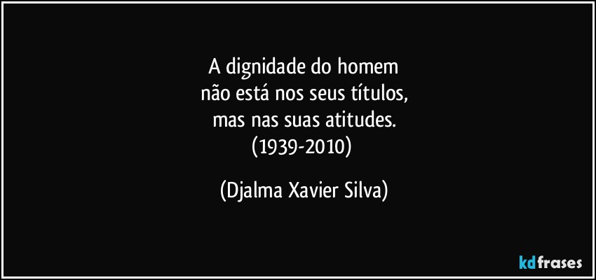A dignidade do homem
não está nos seus títulos,
mas nas suas atitudes.
(1939-2010) (Djalma Xavier Silva)
