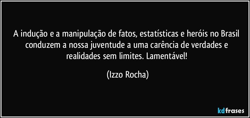 A indução e a manipulação de fatos, estatísticas e heróis no Brasil conduzem a nossa juventude a uma carência de verdades e realidades sem limites. Lamentável! (Izzo Rocha)
