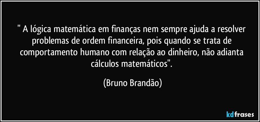 " A lógica matemática em finanças nem sempre ajuda a resolver problemas de ordem financeira, pois quando se trata de comportamento humano com relação ao dinheiro, não adianta cálculos matemáticos". (Bruno Brandão)
