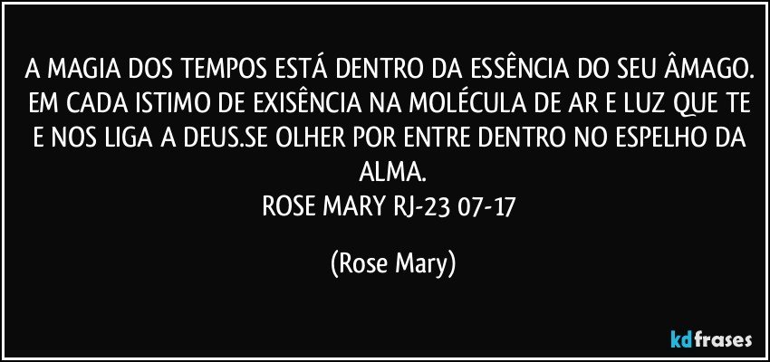 A MAGIA DOS TEMPOS ESTÁ DENTRO DA ESSÊNCIA DO SEU ÂMAGO. EM CADA ISTIMO DE EXISÊNCIA NA MOLÉCULA DE AR E LUZ QUE TE E NOS LIGA A DEUS.SE OLHER POR ENTRE DENTRO NO ESPELHO DA ALMA.
ROSE MARY RJ-23/07-17 (Rose Mary)