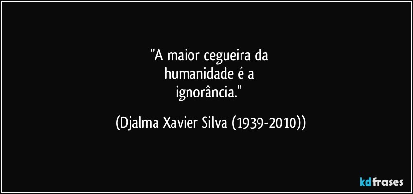 "A maior cegueira da 
humanidade é a 
ignorância." (Djalma Xavier Silva (1939-2010))