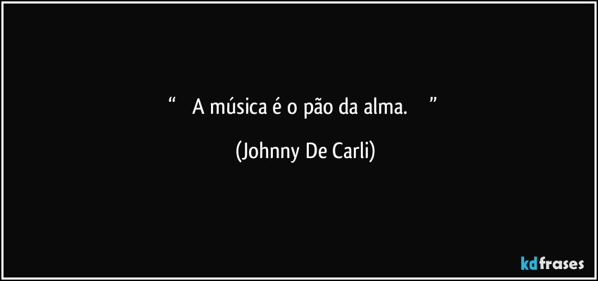 “         A música é o pão da alma.                ” (Johnny De Carli)