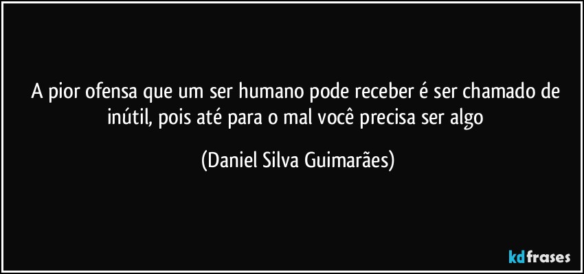 A pior ofensa que um ser humano pode receber é ser chamado de inútil, pois até para o mal você precisa ser algo (Daniel Silva Guimarães)