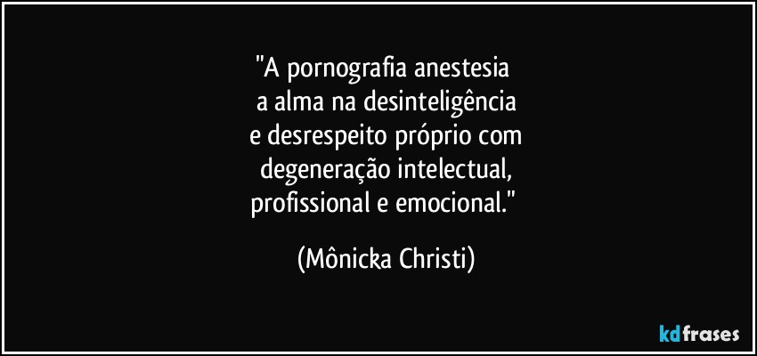 "A pornografia anestesia 
a alma na desinteligência
e desrespeito próprio com
degeneração intelectual,
profissional  e emocional." (Mônicka Christi)