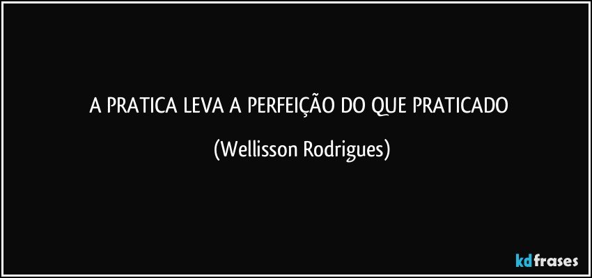 A  PRATICA   LEVA A PERFEIÇÃO DO   QUE  PRATICADO (Wellisson Rodrigues)