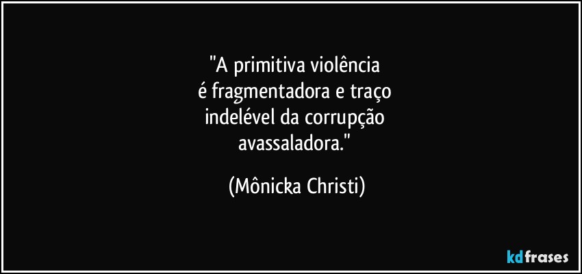 "A primitiva violência 
é fragmentadora e traço 
indelével da corrupção 
avassaladora." (Mônicka Christi)