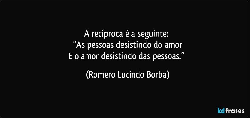 A recíproca é a seguinte: 
“As pessoas desistindo do amor
E o amor desistindo das pessoas.” (Romero Lucindo Borba)