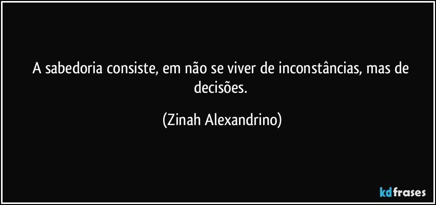 A sabedoria  consiste, em não se viver de inconstâncias, mas de decisões. (Zinah Alexandrino)