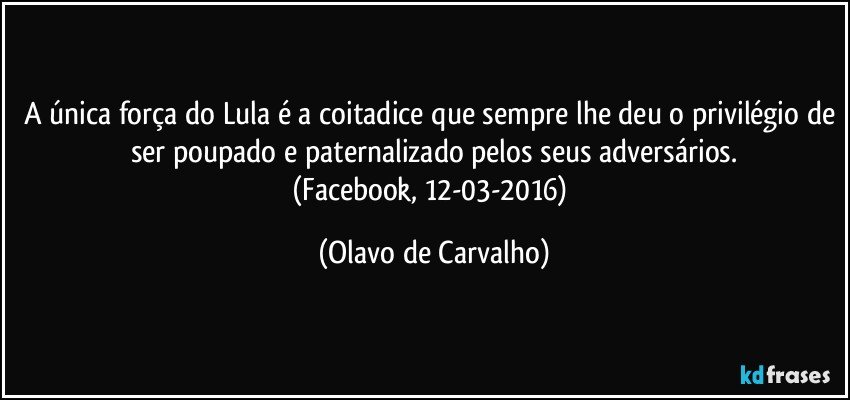 A única força do Lula é a coitadice que sempre lhe deu o privilégio de ser poupado e paternalizado pelos seus adversários.
(Facebook, 12-03-2016) (Olavo de Carvalho)