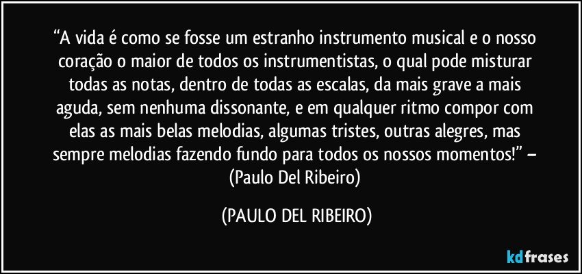 “A vida é como se fosse um estranho instrumento musical e o nosso coração o maior de todos os instrumentistas, o qual pode misturar todas as notas, dentro de todas as escalas, da mais grave a mais aguda, sem nenhuma dissonante, e em qualquer ritmo compor com elas as mais belas melodias, algumas tristes, outras alegres, mas sempre melodias fazendo fundo para todos os nossos momentos!” – (Paulo Del Ribeiro) (PAULO DEL RIBEIRO)