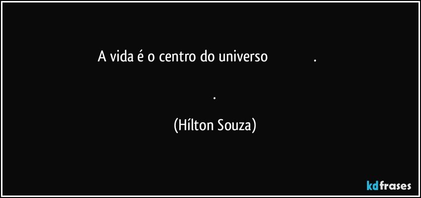 A vida é o centro do universo                                                .                                                                                                                           . (Hílton Souza)
