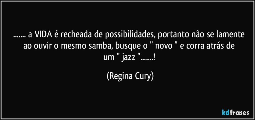 ... a VIDA é recheada de possibilidades,   portanto não se lamente ao  ouvir  o mesmo  samba,  busque  o " novo " e  corra  atrás  de  um  " jazz "...! (Regina Cury)