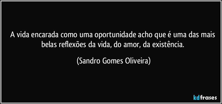 A vida encarada como uma oportunidade acho que é uma das mais belas reflexões da vida, do amor, da existência. (Sandro Gomes Oliveira)