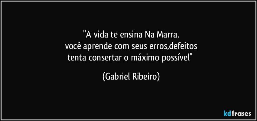 "A vida te ensina Na Marra.
você aprende com seus erros,defeitos
tenta consertar o máximo possível" (Gabriel Ribeiro)