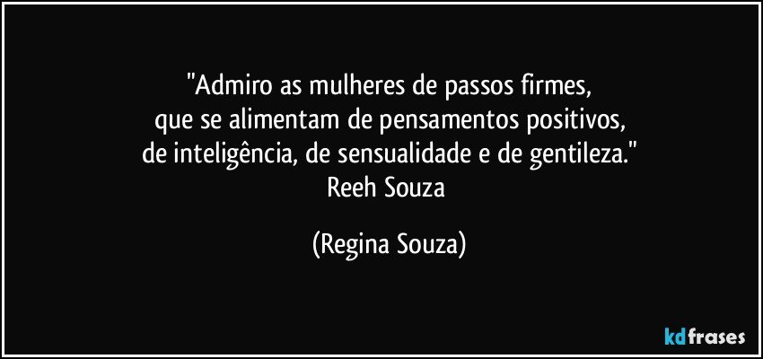 "Admiro as mulheres de passos firmes,
que se alimentam de pensamentos positivos,
de inteligência, de sensualidade e de gentileza."
Reeh Souza (Regina Souza)