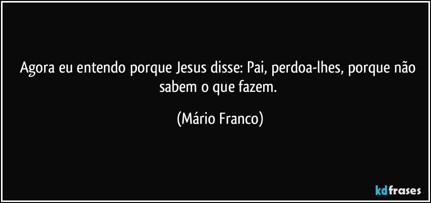 Agora eu entendo porque Jesus disse: Pai, perdoa-lhes, porque não sabem o que fazem. (Mário Franco)