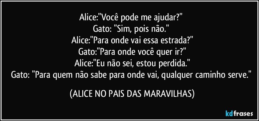 Alice:"Você pode me ajudar?" 
Gato: "Sim, pois não." 
Alice:"Para onde vai essa estrada?"
Gato:"Para onde você quer ir?"
Alice:"Eu não sei, estou perdida."
Gato: "Para quem não sabe para onde vai, qualquer caminho serve." (ALICE NO PAIS DAS MARAVILHAS)