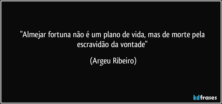 "Almejar fortuna não é um plano de vida, mas de morte pela escravidão da vontade" (Argeu Ribeiro)
