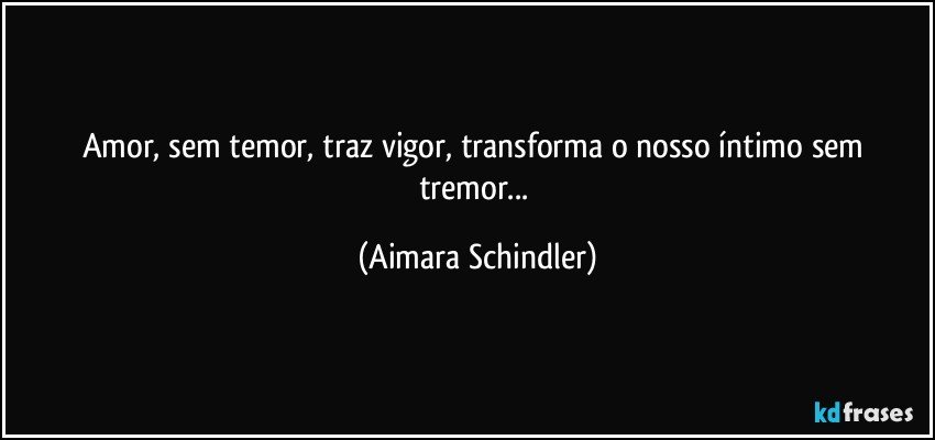 Amor, sem temor, traz vigor, transforma o nosso íntimo sem tremor... (Aimara Schindler)