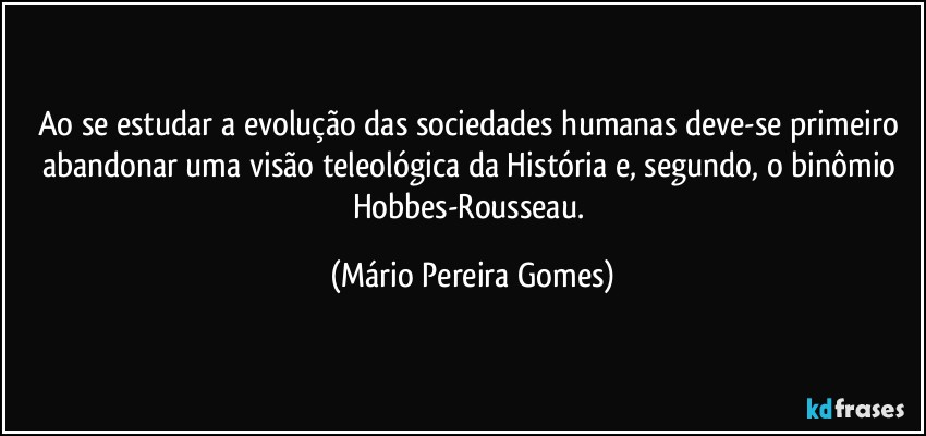 Ao se estudar a evolução das sociedades humanas deve-se primeiro abandonar uma visão teleológica da História e, segundo, o binômio Hobbes-Rousseau. (Mário Pereira Gomes)
