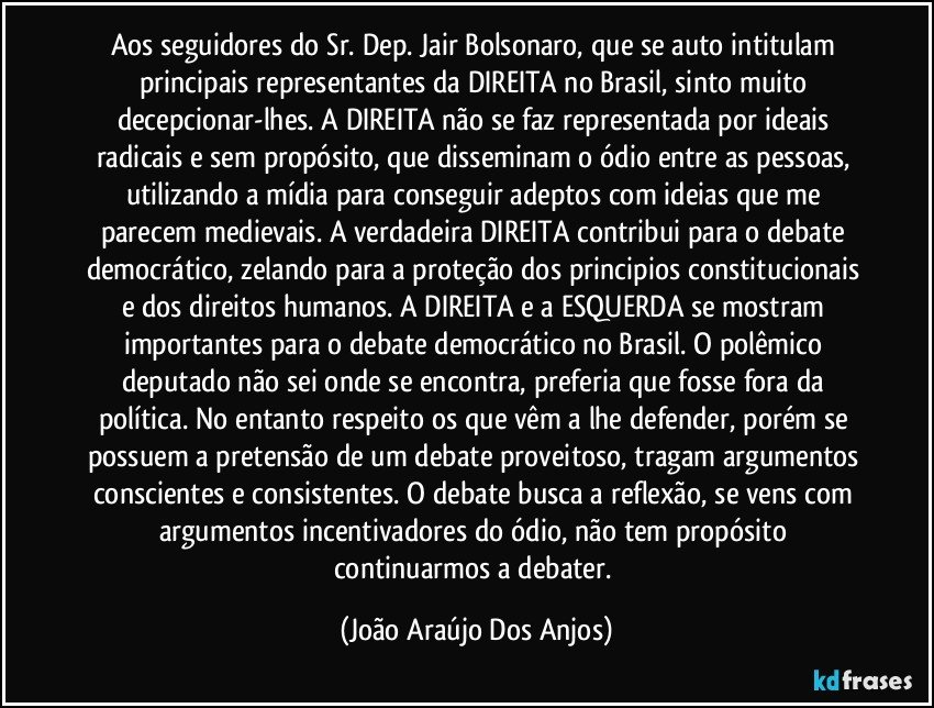 Aos seguidores do Sr. Dep. Jair Bolsonaro, que se auto intitulam principais representantes da DIREITA no Brasil, sinto muito decepcionar-lhes. A DIREITA não se faz representada por ideais radicais e sem propósito, que disseminam o ódio entre as pessoas, utilizando a mídia para conseguir adeptos com ideias que me parecem medievais. A verdadeira DIREITA contribui para o debate democrático, zelando para a proteção dos principios constitucionais e dos direitos humanos. A DIREITA e a ESQUERDA se mostram importantes para o debate democrático no Brasil. O polêmico deputado não sei onde se encontra, preferia que fosse fora da política. No entanto respeito os que vêm a lhe defender, porém se possuem a pretensão de um debate proveitoso, tragam  argumentos conscientes e consistentes. O debate busca a reflexão, se vens com argumentos incentivadores do ódio, não tem propósito continuarmos a debater. (João Araújo Dos Anjos)