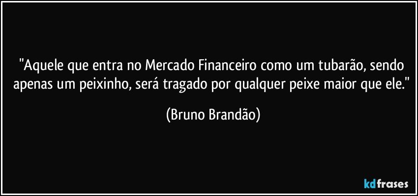 "Aquele que entra no Mercado Financeiro como um tubarão, sendo apenas um peixinho, será tragado por qualquer peixe maior que ele." (Bruno Brandão)