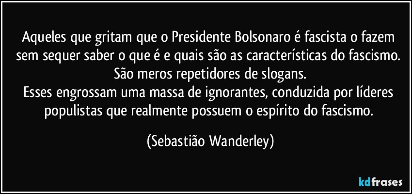 Aqueles que gritam que o Presidente Bolsonaro é fascista o fazem sem sequer saber o que é e quais são as características do fascismo. São meros repetidores de slogans.
Esses engrossam uma massa de ignorantes, conduzida por líderes populistas que realmente possuem o espírito do fascismo. (Sebastião Wanderley)