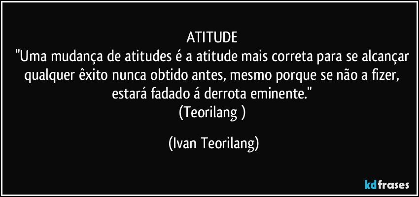 ATITUDE 
"Uma mudança de atitudes é a atitude mais correta para se alcançar qualquer êxito nunca obtido antes, mesmo porque se não a fizer, estará fadado á derrota eminente." 
(Teorilang ) (Ivan Teorilang)