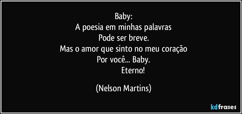 Baby:
A poesia em minhas palavras
Pode ser breve.
Mas o amor que sinto no meu coração
Por você... Baby.
                                     Eterno! (Nelson Martins)