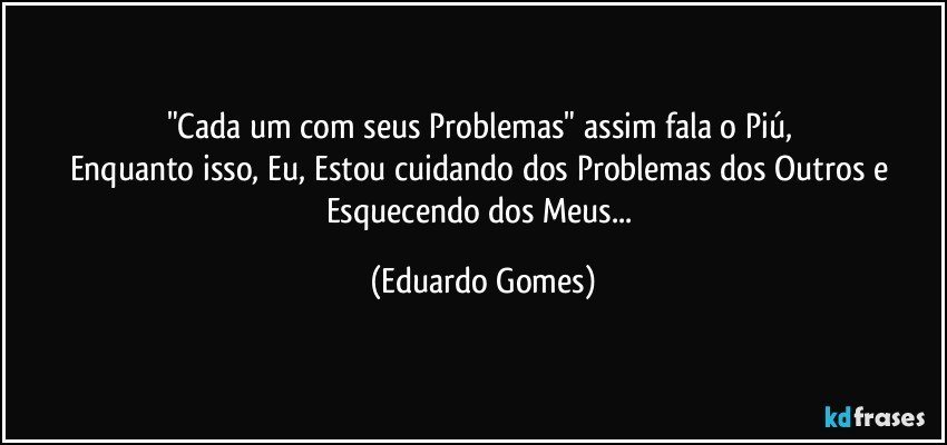 "Cada um com seus Problemas" assim fala o Piú, 
Enquanto isso, Eu, Estou cuidando dos Problemas dos Outros e Esquecendo dos Meus... (Eduardo Gomes)