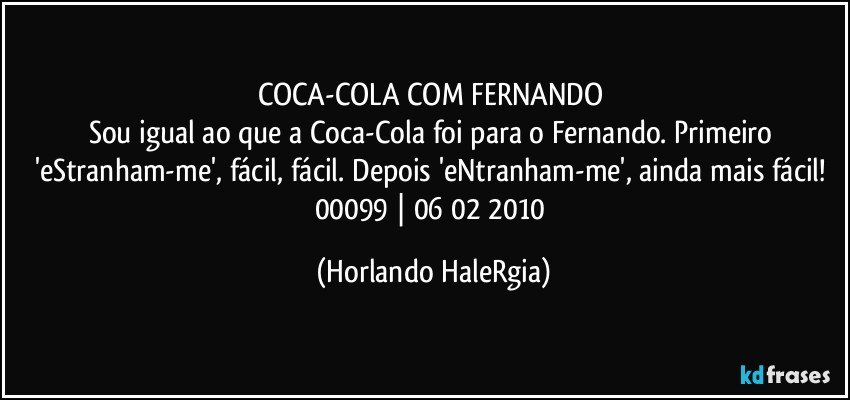 COCA-COLA COM FERNANDO 
Sou igual ao que a Coca-Cola foi para o Fernando. Primeiro 'eStranham-me', fácil, fácil. Depois 'eNtranham-me', ainda mais fácil! 
00099 | 06/02/2010 (Horlando HaleRgia)