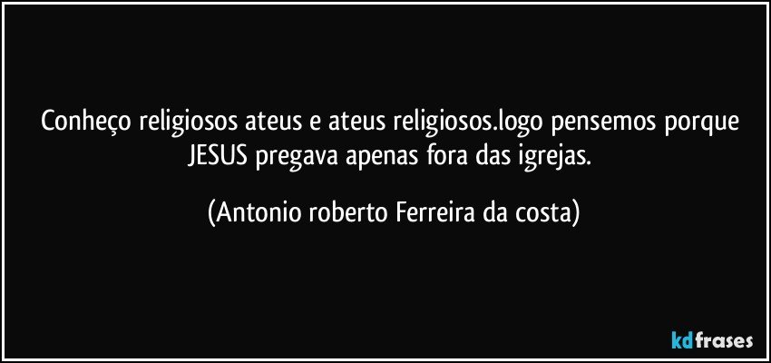 Conheço  religiosos ateus e ateus religiosos.logo pensemos porque JESUS pregava apenas fora das igrejas. (Antonio roberto Ferreira da costa)