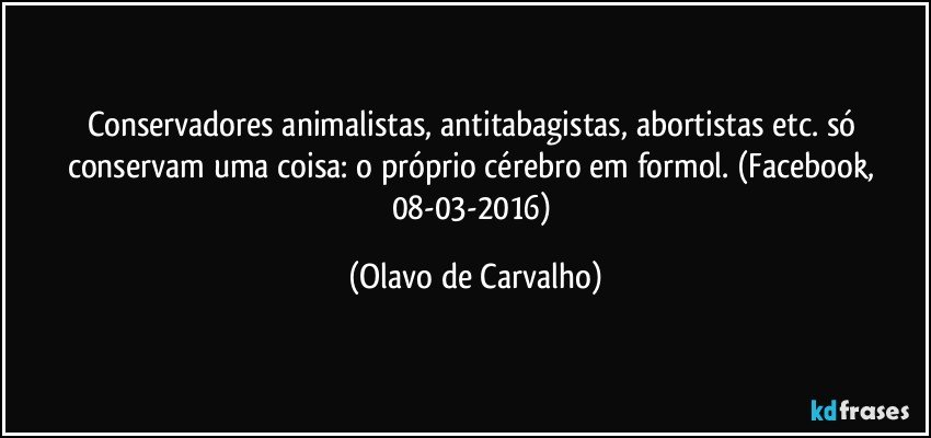 Conservadores animalistas, antitabagistas, abortistas etc. só conservam uma coisa: o próprio cérebro em formol. (Facebook, 08-03-2016) (Olavo de Carvalho)