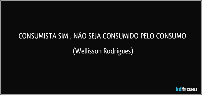 CONSUMISTA  SIM ,  NÃO   SEJA  CONSUMIDO   PELO   CONSUMO (Wellisson Rodrigues)