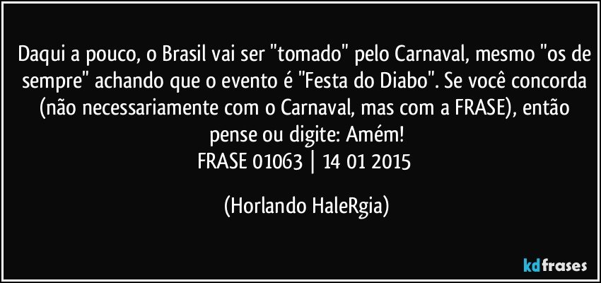 Daqui a pouco, o Brasil vai ser "tomado" pelo Carnaval, mesmo "os de sempre" achando que o evento é "Festa do Diabo". Se você concorda (não necessariamente com o Carnaval, mas com a FRASE), então pense ou digite: Amém!
FRASE 01063 | 14/01/2015 (Horlando HaleRgia)