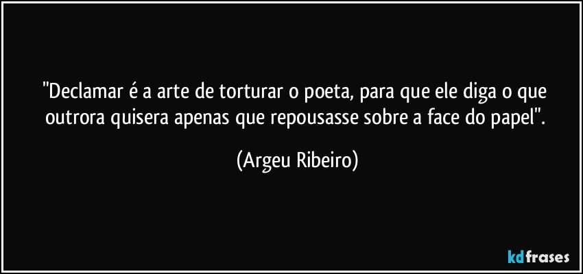 "Declamar é a arte de torturar o poeta, para que ele diga o que outrora quisera apenas que repousasse sobre a face do papel". (Argeu Ribeiro)