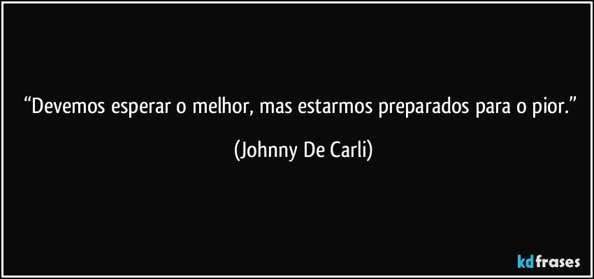 “Devemos esperar o melhor, mas estarmos preparados para o pior.” (Johnny De Carli)