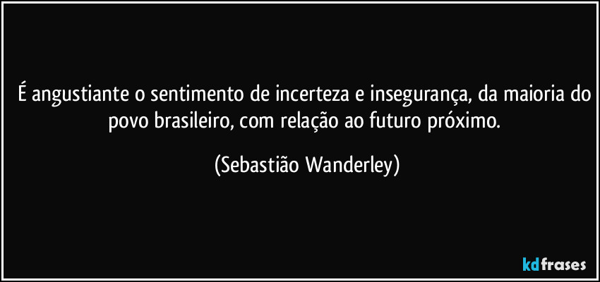 É angustiante o sentimento de incerteza e insegurança, da maioria do povo brasileiro, com relação ao futuro próximo. (Sebastião Wanderley)