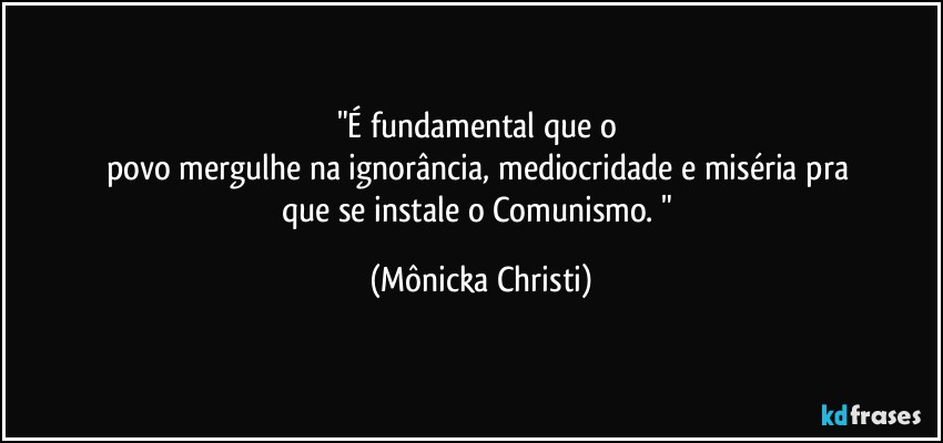 "É fundamental que o 
povo mergulhe na ignorância, mediocridade e miséria pra 
que se instale o Comunismo. " (Mônicka Christi)