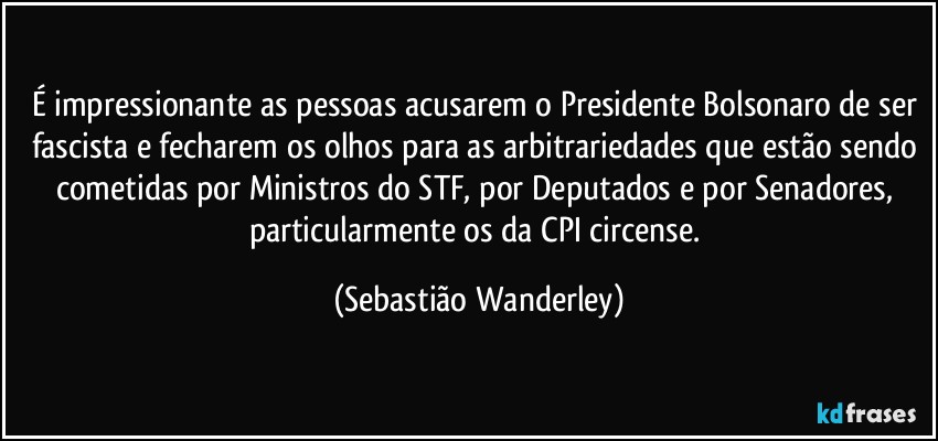 É impressionante as pessoas acusarem o Presidente Bolsonaro de ser fascista e fecharem os olhos para as arbitrariedades que estão sendo cometidas por Ministros do STF, por Deputados e por Senadores, particularmente os da CPI circense. (Sebastião Wanderley)