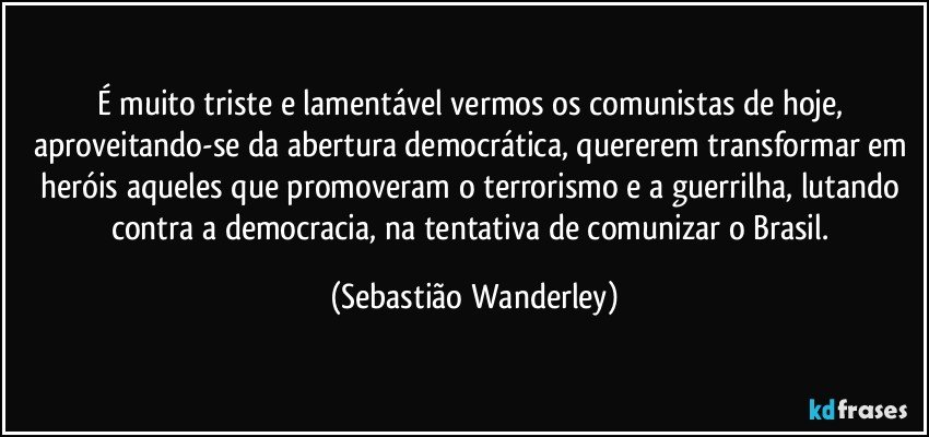 É muito triste e lamentável vermos os comunistas de hoje, aproveitando-se da abertura democrática, quererem transformar em heróis aqueles que promoveram o terrorismo e a guerrilha, lutando contra a democracia, na tentativa de comunizar o Brasil. (Sebastião Wanderley)