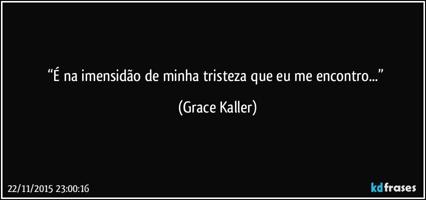 “É na imensidão de minha tristeza que eu me encontro...” (Grace Kaller)
