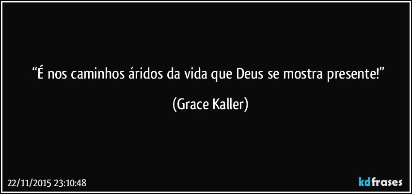 “É nos caminhos áridos da vida que Deus se mostra presente!” (Grace Kaller)