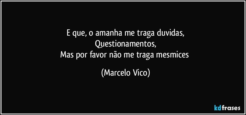 E que,  o amanha me traga duvidas,
Questionamentos,
Mas por favor não me traga mesmices (Marcelo Vico)