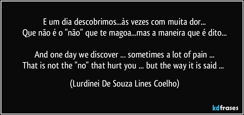 E um dia descobrimos...às vezes com muita dor...
Que não é o "não" que te magoa...mas a maneira que é dito...

And one day we discover ... sometimes a lot of pain ...
That is not the "no" that hurt you ... but the way it is said ... (Lurdinei De Souza Lines Coelho)