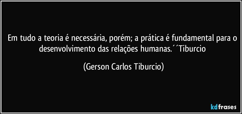 Em tudo a teoria é necessária, porém; a prática é fundamental para o desenvolvimento das relações humanas.´´Tiburcio (Gerson Carlos Tiburcio)