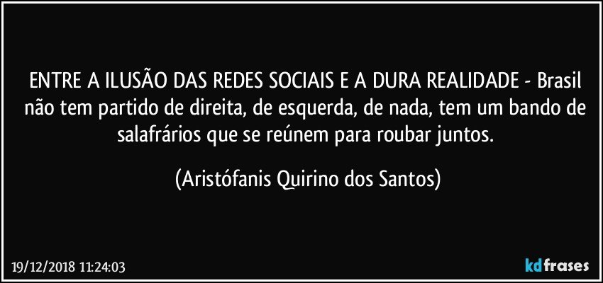 ENTRE A ILUSÃO DAS REDES SOCIAIS E A DURA REALIDADE - Brasil não tem partido de direita, de esquerda, de nada, tem um bando de salafrários que se reúnem para roubar juntos. (Aristófanis Quirino dos Santos)