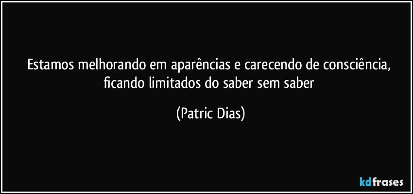 Estamos melhorando em aparências e carecendo de consciência, ficando limitados do saber sem saber (Patric Dias)