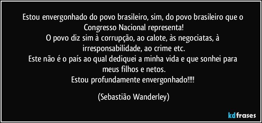 Estou envergonhado do povo brasileiro, sim, do povo brasileiro que o Congresso Nacional representa!
O povo diz sim à corrupção, ao calote, às negociatas, à irresponsabilidade, ao crime etc.
Este não é o país ao qual dediquei  a minha vida e que sonhei para meus filhos e netos.
Estou profundamente envergonhado!!! (Sebastião Wanderley)