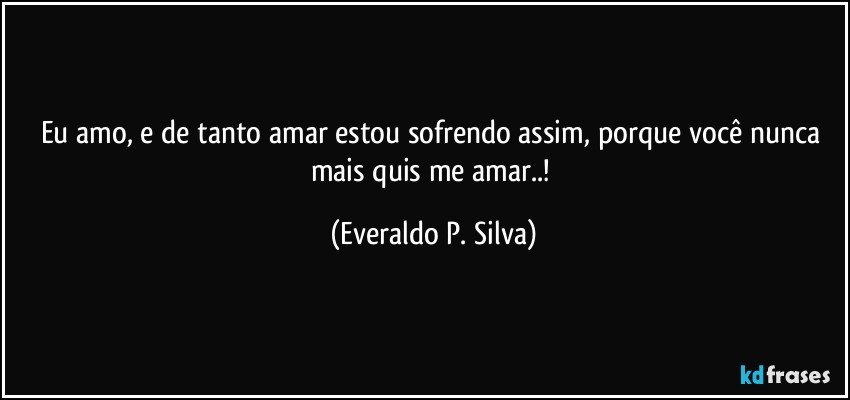 eu amo, e de tanto amar estou sofrendo assim, porque você nunca mais quis me amar..! (Everaldo P. Silva)